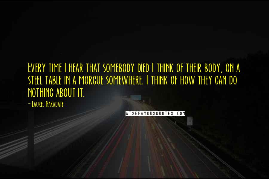 Laurel Nakadate Quotes: Every time I hear that somebody died I think of their body, on a steel table in a morgue somewhere. I think of how they can do nothing about it.