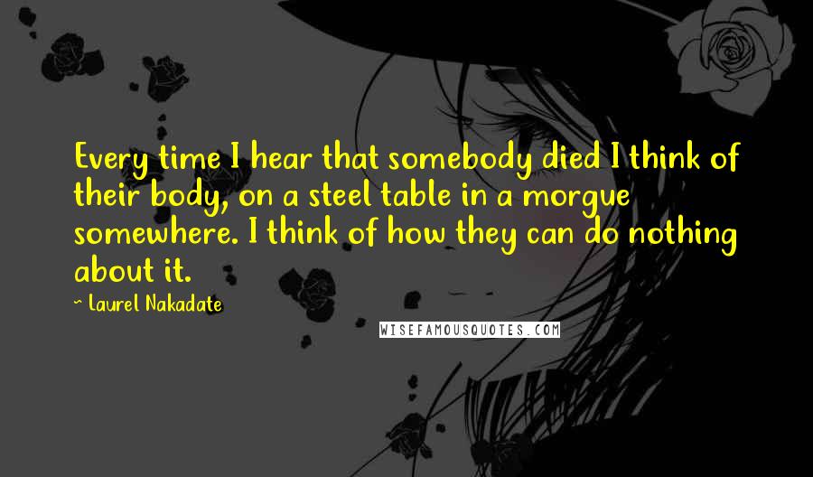 Laurel Nakadate Quotes: Every time I hear that somebody died I think of their body, on a steel table in a morgue somewhere. I think of how they can do nothing about it.