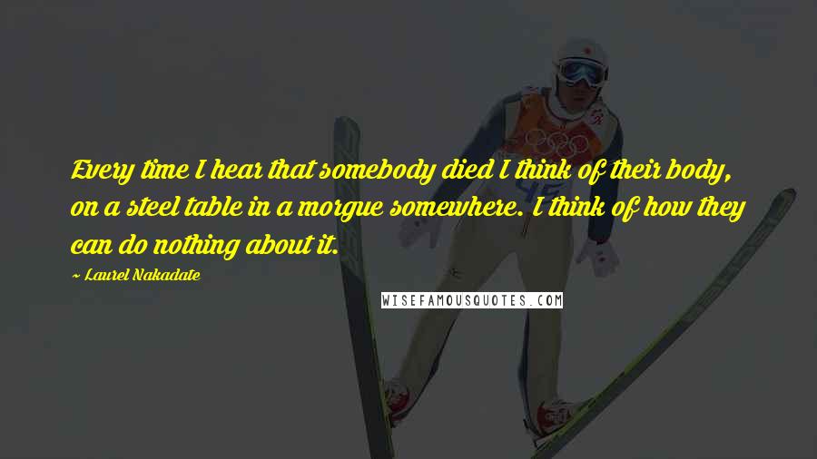 Laurel Nakadate Quotes: Every time I hear that somebody died I think of their body, on a steel table in a morgue somewhere. I think of how they can do nothing about it.