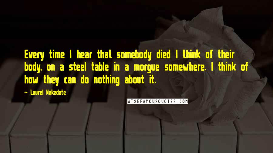 Laurel Nakadate Quotes: Every time I hear that somebody died I think of their body, on a steel table in a morgue somewhere. I think of how they can do nothing about it.