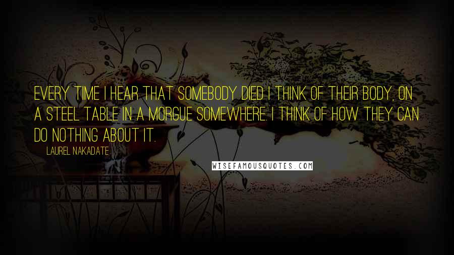 Laurel Nakadate Quotes: Every time I hear that somebody died I think of their body, on a steel table in a morgue somewhere. I think of how they can do nothing about it.