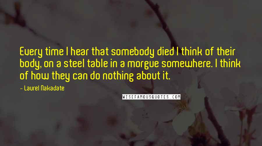 Laurel Nakadate Quotes: Every time I hear that somebody died I think of their body, on a steel table in a morgue somewhere. I think of how they can do nothing about it.