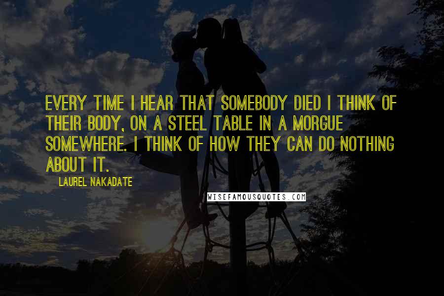 Laurel Nakadate Quotes: Every time I hear that somebody died I think of their body, on a steel table in a morgue somewhere. I think of how they can do nothing about it.