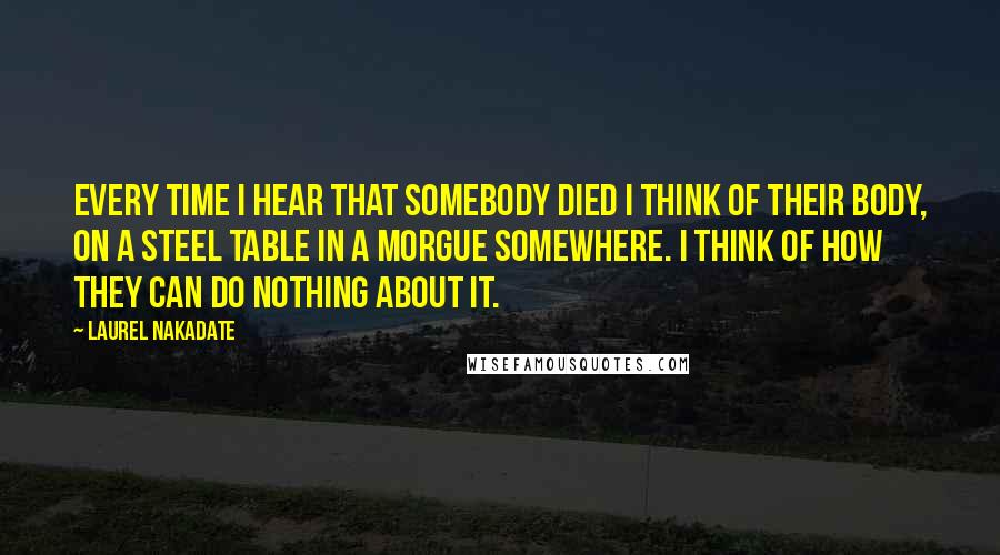 Laurel Nakadate Quotes: Every time I hear that somebody died I think of their body, on a steel table in a morgue somewhere. I think of how they can do nothing about it.