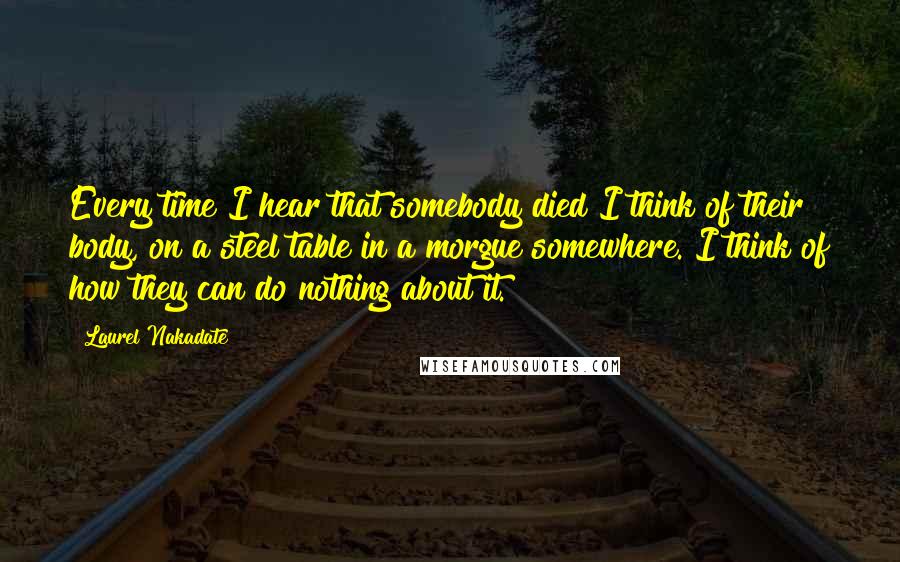 Laurel Nakadate Quotes: Every time I hear that somebody died I think of their body, on a steel table in a morgue somewhere. I think of how they can do nothing about it.