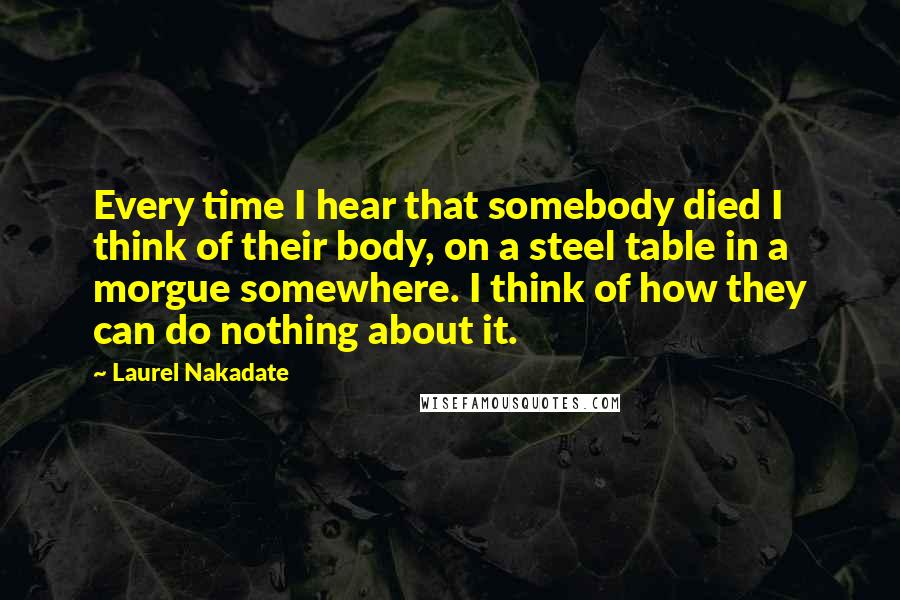 Laurel Nakadate Quotes: Every time I hear that somebody died I think of their body, on a steel table in a morgue somewhere. I think of how they can do nothing about it.