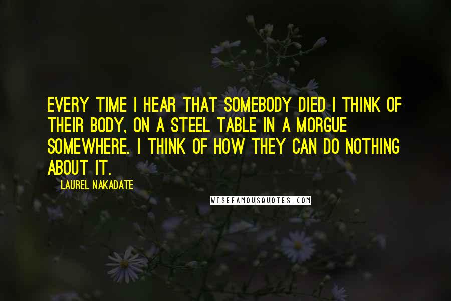 Laurel Nakadate Quotes: Every time I hear that somebody died I think of their body, on a steel table in a morgue somewhere. I think of how they can do nothing about it.