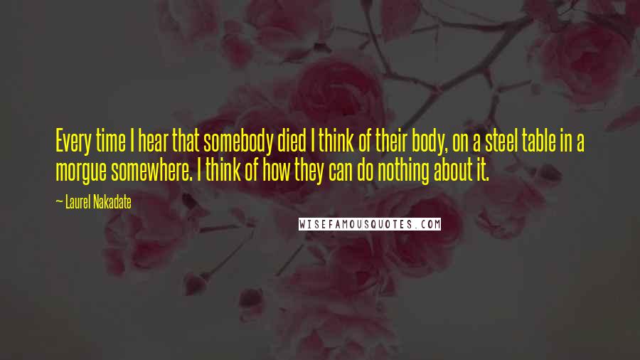 Laurel Nakadate Quotes: Every time I hear that somebody died I think of their body, on a steel table in a morgue somewhere. I think of how they can do nothing about it.