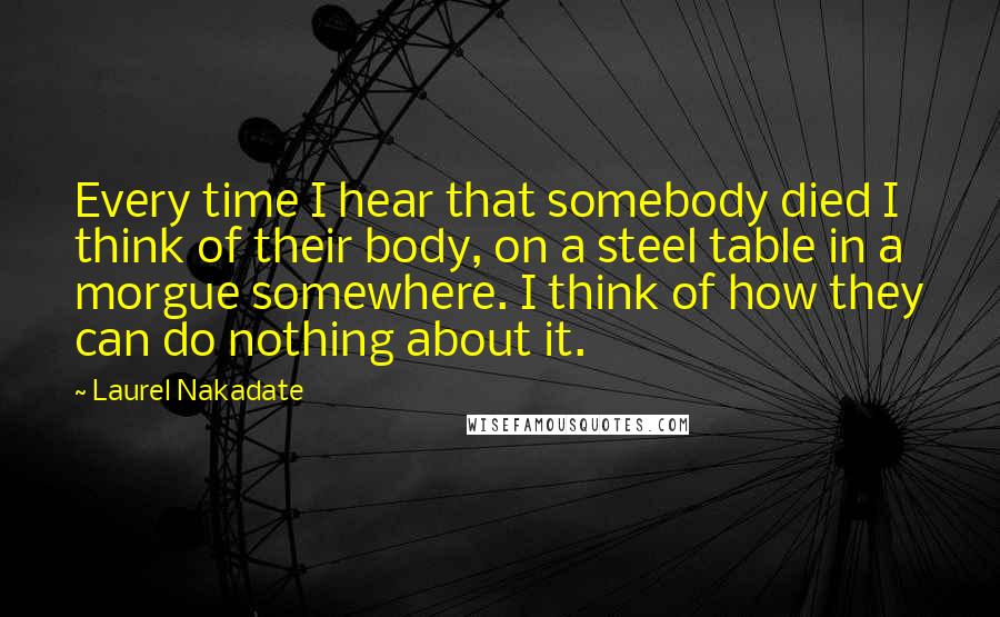 Laurel Nakadate Quotes: Every time I hear that somebody died I think of their body, on a steel table in a morgue somewhere. I think of how they can do nothing about it.