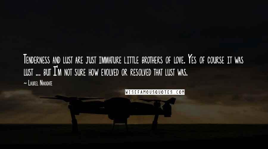 Laurel Nakadate Quotes: Tenderness and lust are just immature little brothers of love. Yes of course it was lust ... but I'm not sure how evolved or resolved that lust was.