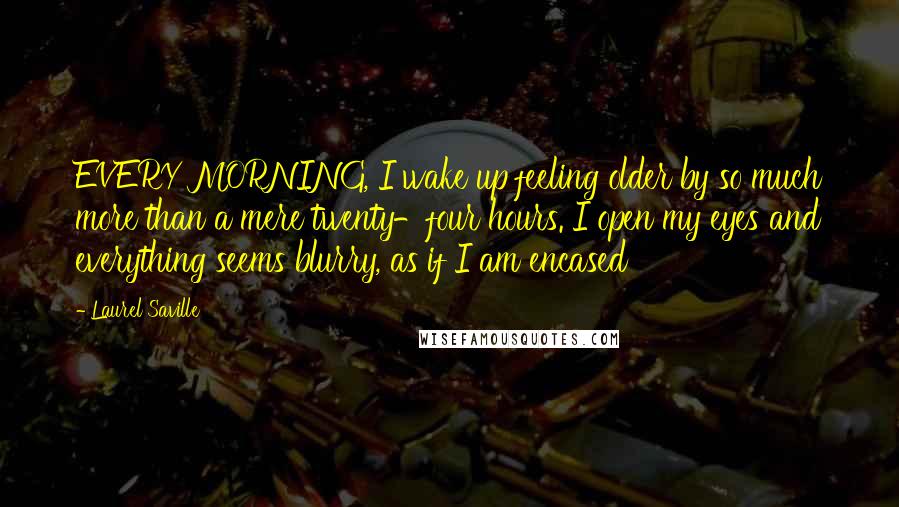 Laurel Saville Quotes: EVERY MORNING, I wake up feeling older by so much more than a mere twenty-four hours. I open my eyes and everything seems blurry, as if I am encased