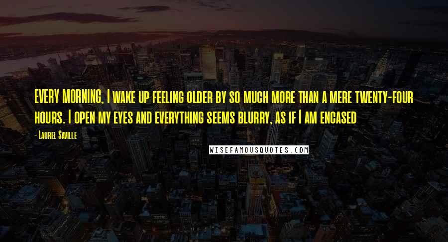 Laurel Saville Quotes: EVERY MORNING, I wake up feeling older by so much more than a mere twenty-four hours. I open my eyes and everything seems blurry, as if I am encased