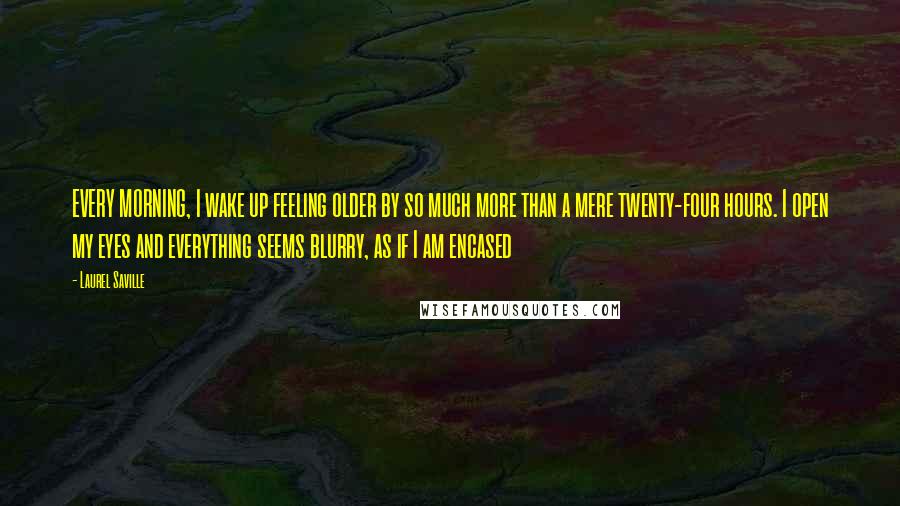 Laurel Saville Quotes: EVERY MORNING, I wake up feeling older by so much more than a mere twenty-four hours. I open my eyes and everything seems blurry, as if I am encased