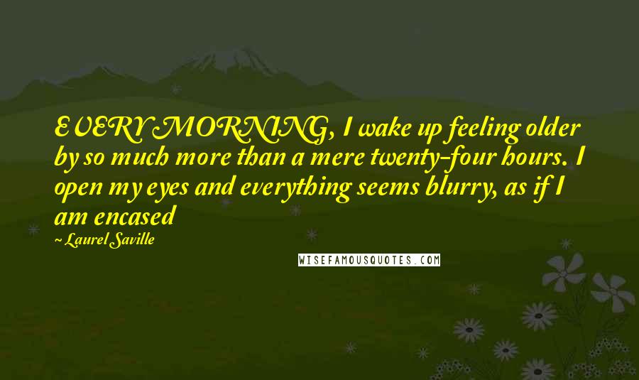 Laurel Saville Quotes: EVERY MORNING, I wake up feeling older by so much more than a mere twenty-four hours. I open my eyes and everything seems blurry, as if I am encased