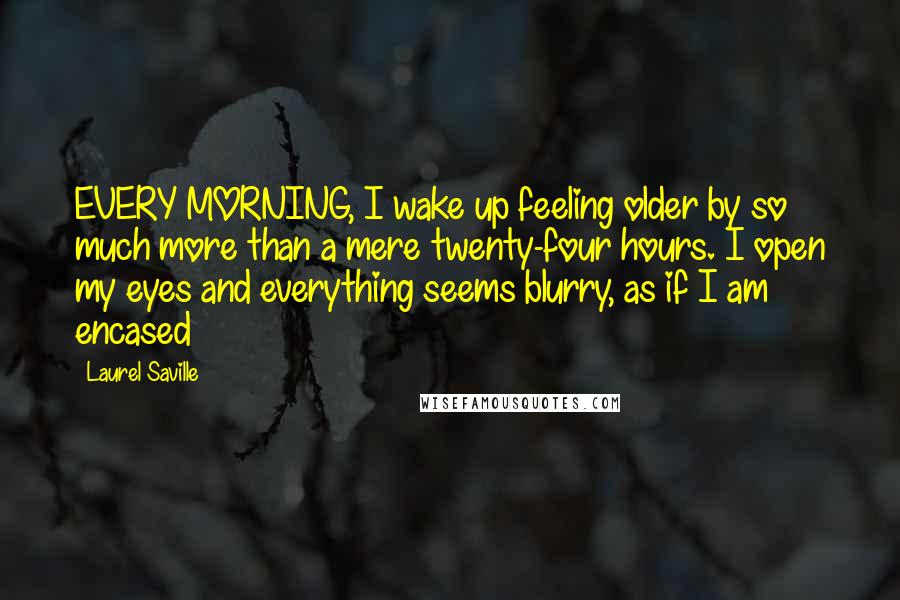 Laurel Saville Quotes: EVERY MORNING, I wake up feeling older by so much more than a mere twenty-four hours. I open my eyes and everything seems blurry, as if I am encased