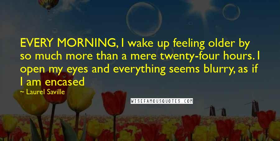 Laurel Saville Quotes: EVERY MORNING, I wake up feeling older by so much more than a mere twenty-four hours. I open my eyes and everything seems blurry, as if I am encased