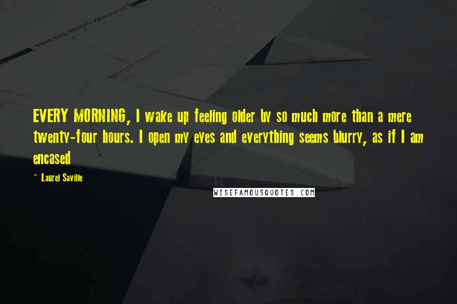 Laurel Saville Quotes: EVERY MORNING, I wake up feeling older by so much more than a mere twenty-four hours. I open my eyes and everything seems blurry, as if I am encased