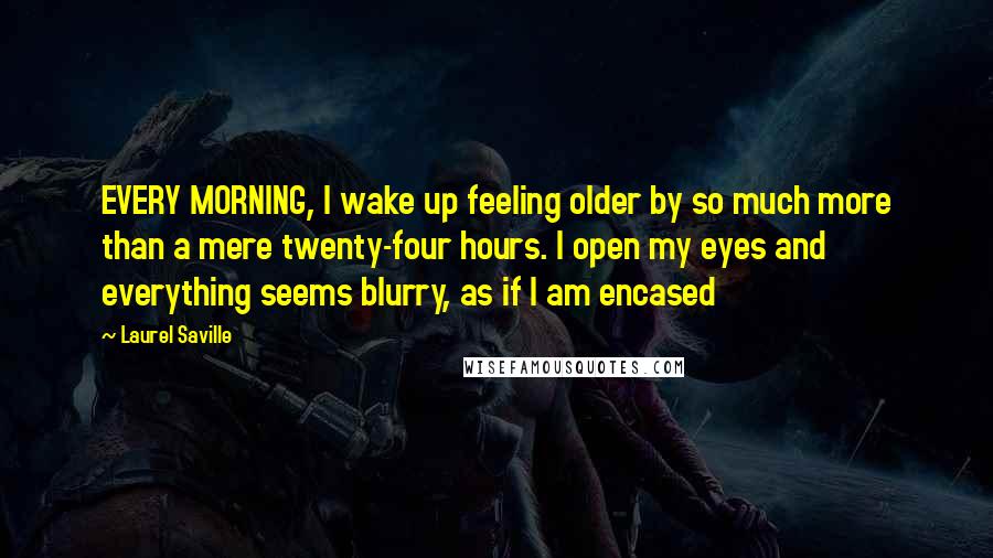 Laurel Saville Quotes: EVERY MORNING, I wake up feeling older by so much more than a mere twenty-four hours. I open my eyes and everything seems blurry, as if I am encased