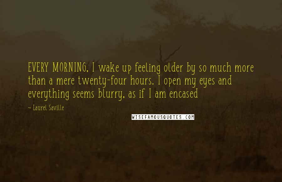 Laurel Saville Quotes: EVERY MORNING, I wake up feeling older by so much more than a mere twenty-four hours. I open my eyes and everything seems blurry, as if I am encased