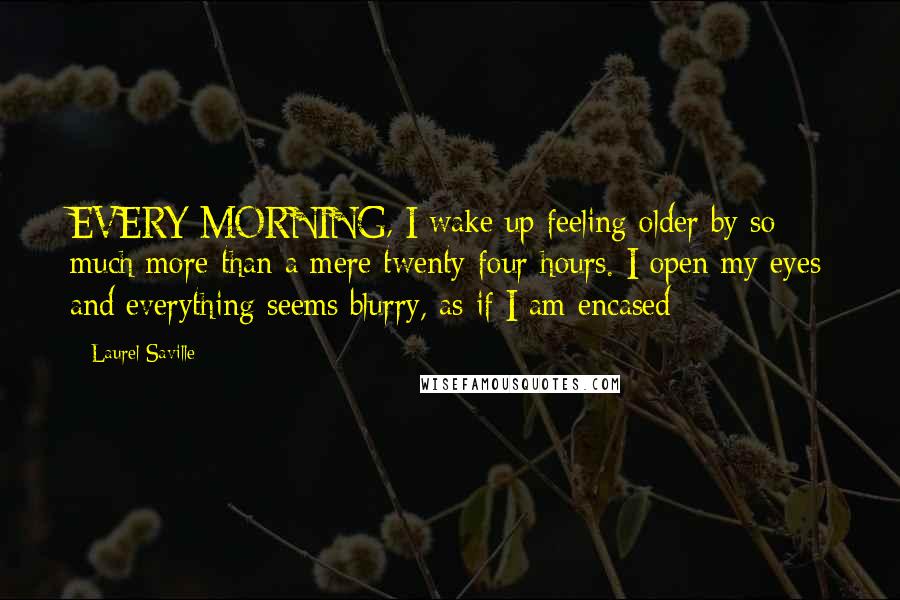 Laurel Saville Quotes: EVERY MORNING, I wake up feeling older by so much more than a mere twenty-four hours. I open my eyes and everything seems blurry, as if I am encased