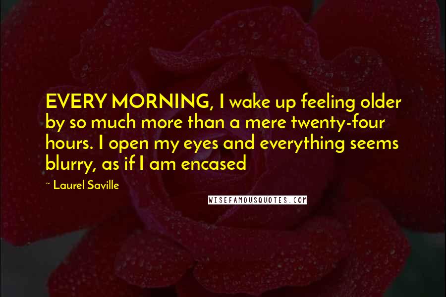 Laurel Saville Quotes: EVERY MORNING, I wake up feeling older by so much more than a mere twenty-four hours. I open my eyes and everything seems blurry, as if I am encased