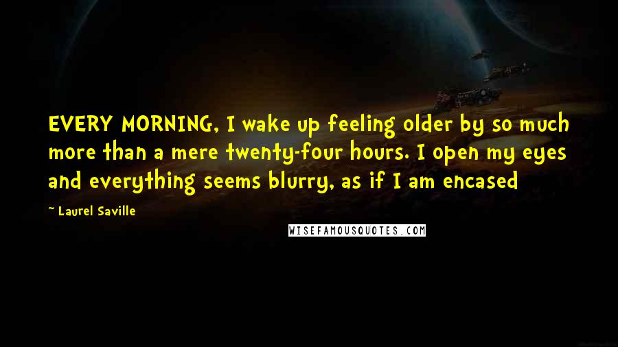 Laurel Saville Quotes: EVERY MORNING, I wake up feeling older by so much more than a mere twenty-four hours. I open my eyes and everything seems blurry, as if I am encased