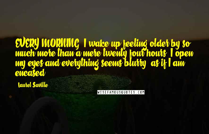 Laurel Saville Quotes: EVERY MORNING, I wake up feeling older by so much more than a mere twenty-four hours. I open my eyes and everything seems blurry, as if I am encased