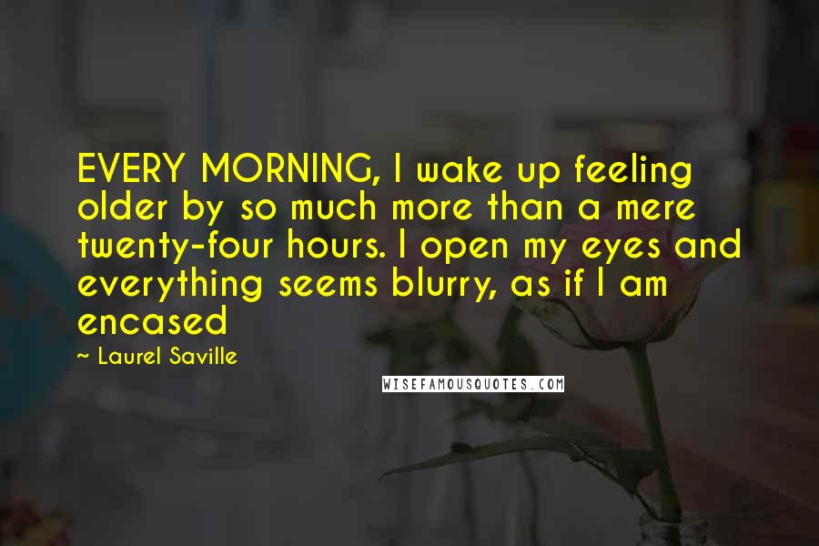 Laurel Saville Quotes: EVERY MORNING, I wake up feeling older by so much more than a mere twenty-four hours. I open my eyes and everything seems blurry, as if I am encased