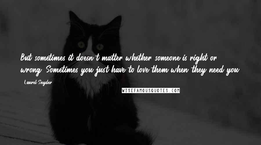 Laurel Snyder Quotes: But sometimes it doesn't matter whether someone is right or wrong. Sometimes you just have to love them when they need you.