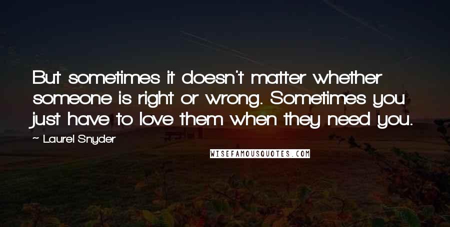 Laurel Snyder Quotes: But sometimes it doesn't matter whether someone is right or wrong. Sometimes you just have to love them when they need you.