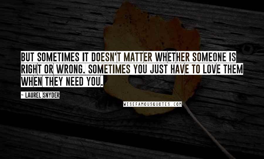 Laurel Snyder Quotes: But sometimes it doesn't matter whether someone is right or wrong. Sometimes you just have to love them when they need you.