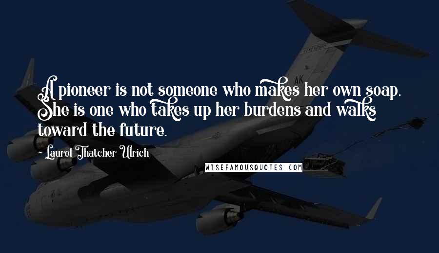 Laurel Thatcher Ulrich Quotes: A pioneer is not someone who makes her own soap. She is one who takes up her burdens and walks toward the future.