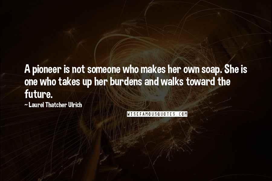 Laurel Thatcher Ulrich Quotes: A pioneer is not someone who makes her own soap. She is one who takes up her burdens and walks toward the future.