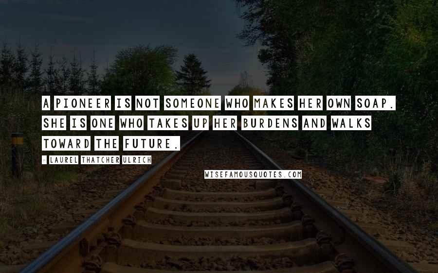 Laurel Thatcher Ulrich Quotes: A pioneer is not someone who makes her own soap. She is one who takes up her burdens and walks toward the future.