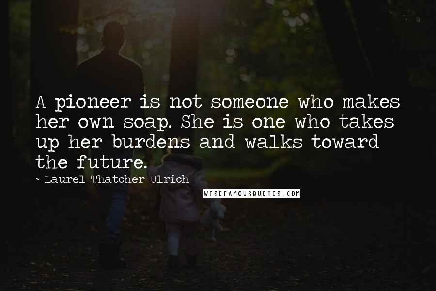 Laurel Thatcher Ulrich Quotes: A pioneer is not someone who makes her own soap. She is one who takes up her burdens and walks toward the future.