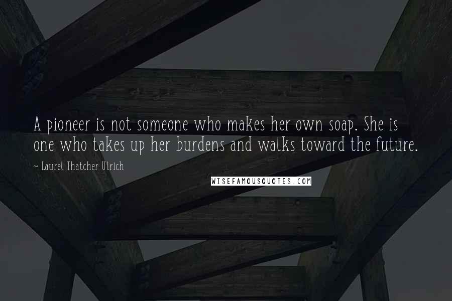 Laurel Thatcher Ulrich Quotes: A pioneer is not someone who makes her own soap. She is one who takes up her burdens and walks toward the future.