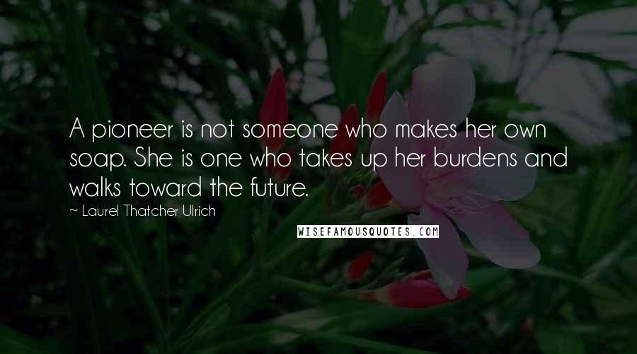 Laurel Thatcher Ulrich Quotes: A pioneer is not someone who makes her own soap. She is one who takes up her burdens and walks toward the future.
