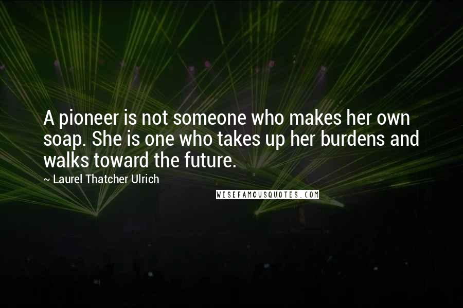 Laurel Thatcher Ulrich Quotes: A pioneer is not someone who makes her own soap. She is one who takes up her burdens and walks toward the future.