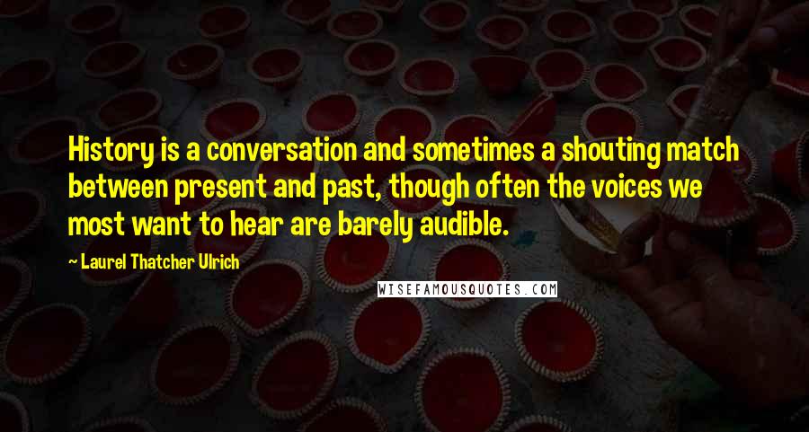 Laurel Thatcher Ulrich Quotes: History is a conversation and sometimes a shouting match between present and past, though often the voices we most want to hear are barely audible.