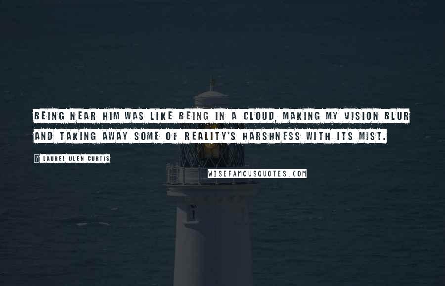 Laurel Ulen Curtis Quotes: Being near him was like being in a cloud, making my vision blur and taking away some of reality's harshness with its mist.