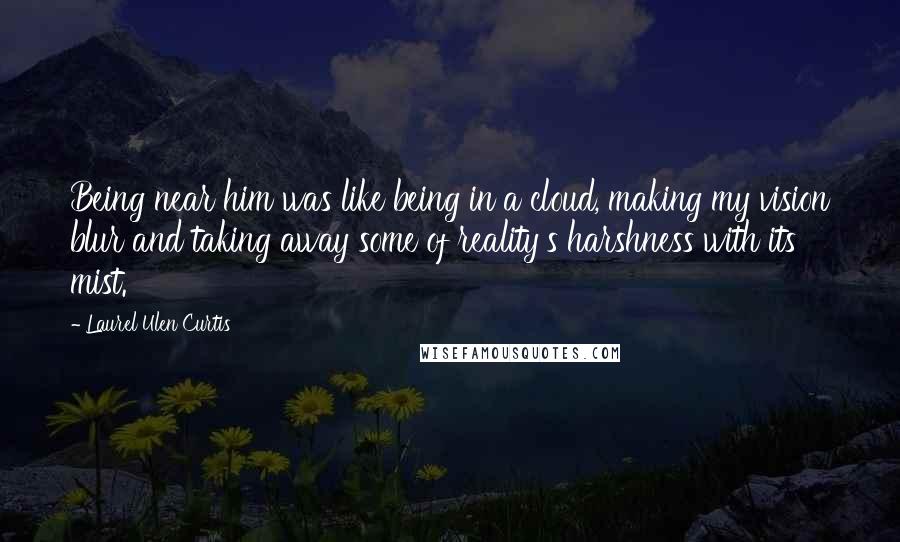Laurel Ulen Curtis Quotes: Being near him was like being in a cloud, making my vision blur and taking away some of reality's harshness with its mist.