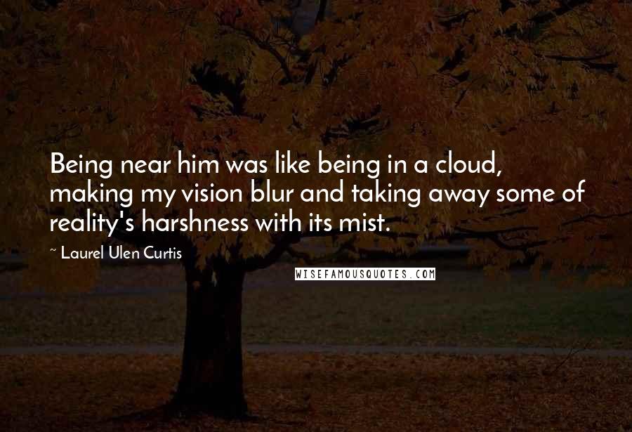 Laurel Ulen Curtis Quotes: Being near him was like being in a cloud, making my vision blur and taking away some of reality's harshness with its mist.