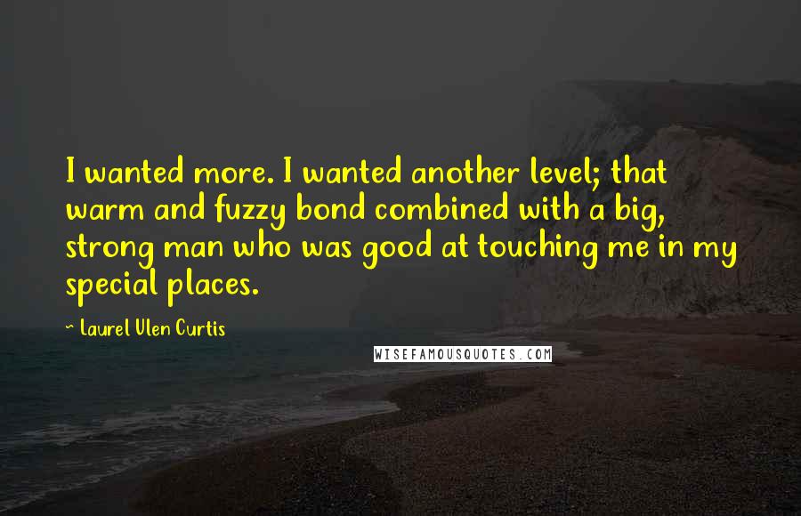 Laurel Ulen Curtis Quotes: I wanted more. I wanted another level; that warm and fuzzy bond combined with a big, strong man who was good at touching me in my special places.