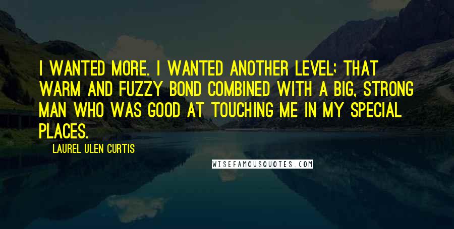 Laurel Ulen Curtis Quotes: I wanted more. I wanted another level; that warm and fuzzy bond combined with a big, strong man who was good at touching me in my special places.