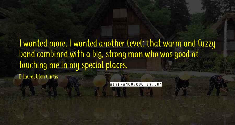 Laurel Ulen Curtis Quotes: I wanted more. I wanted another level; that warm and fuzzy bond combined with a big, strong man who was good at touching me in my special places.