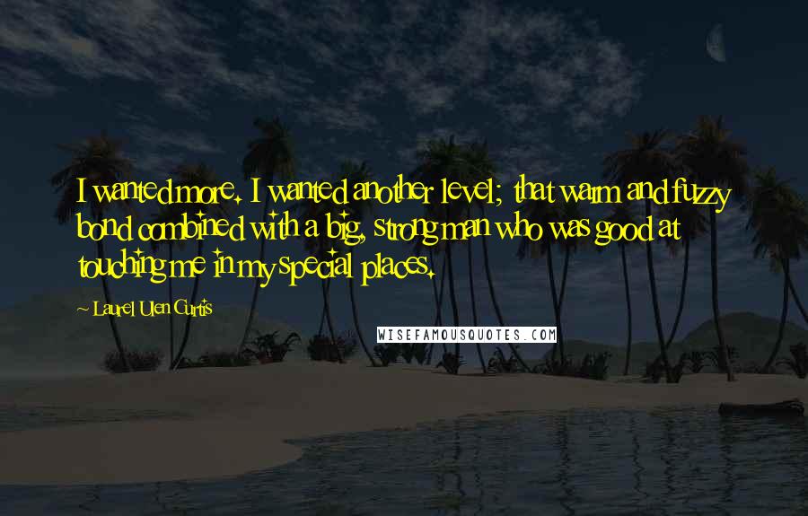 Laurel Ulen Curtis Quotes: I wanted more. I wanted another level; that warm and fuzzy bond combined with a big, strong man who was good at touching me in my special places.