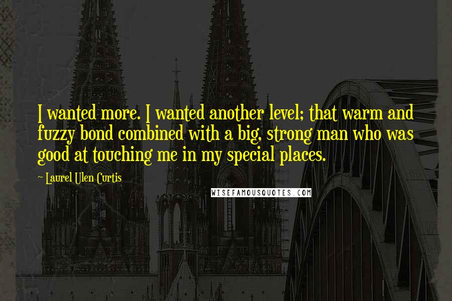 Laurel Ulen Curtis Quotes: I wanted more. I wanted another level; that warm and fuzzy bond combined with a big, strong man who was good at touching me in my special places.