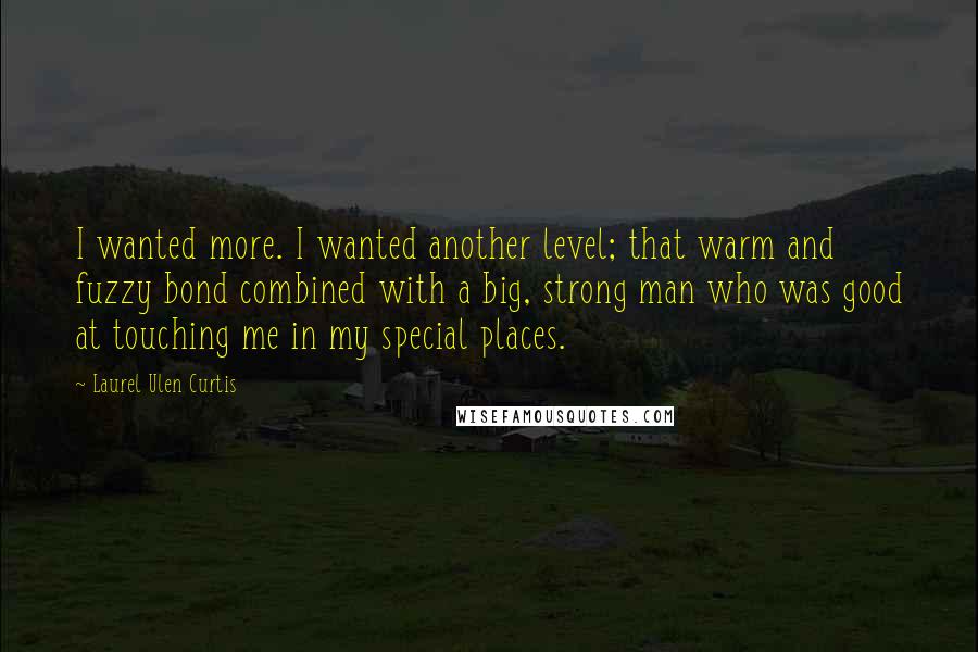 Laurel Ulen Curtis Quotes: I wanted more. I wanted another level; that warm and fuzzy bond combined with a big, strong man who was good at touching me in my special places.