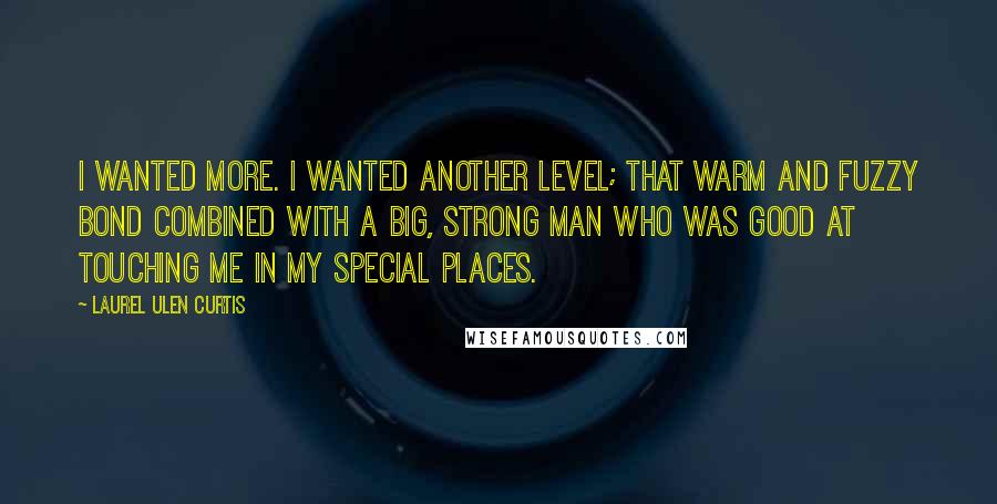 Laurel Ulen Curtis Quotes: I wanted more. I wanted another level; that warm and fuzzy bond combined with a big, strong man who was good at touching me in my special places.