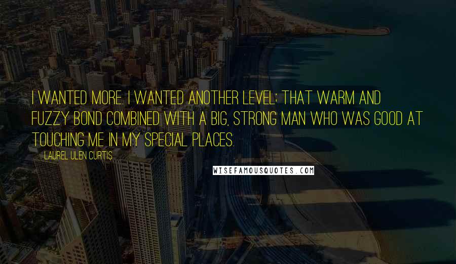 Laurel Ulen Curtis Quotes: I wanted more. I wanted another level; that warm and fuzzy bond combined with a big, strong man who was good at touching me in my special places.